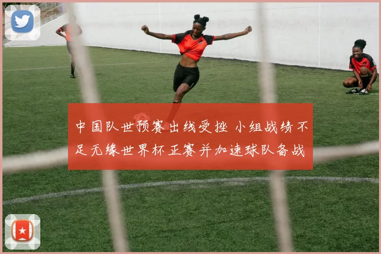 中国队世预赛出线受挫 小组战绩不足无缘世界杯正赛并加速球队备战调整