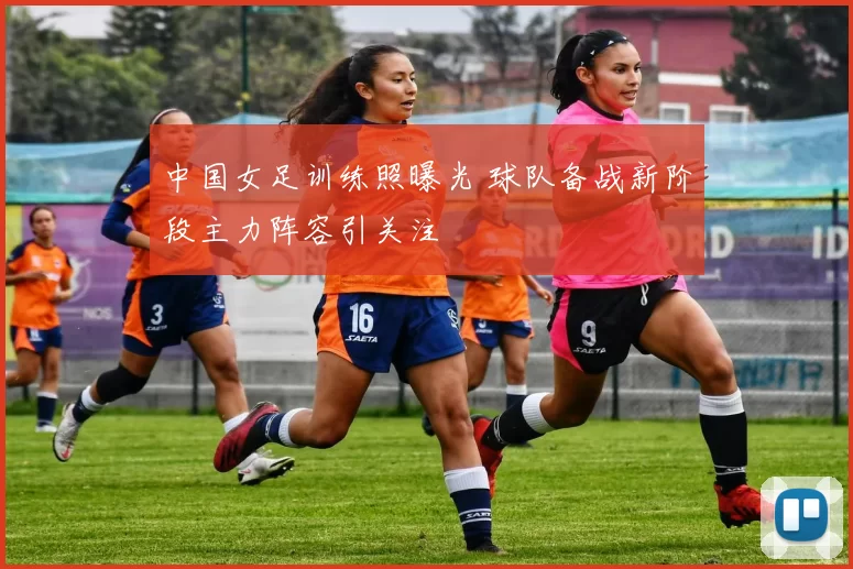 中国女足训练照曝光 球队备战新阶段主力阵容引关注
