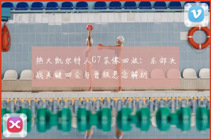 热火凯尔特人G7录像回放：东部决战关键回合与晋级悬念解析
