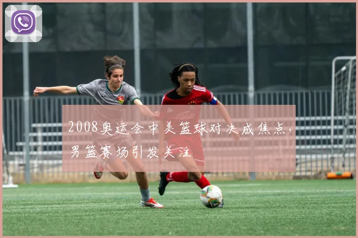 2008奥运会中美篮球对决成焦点，男篮赛场引发关注
