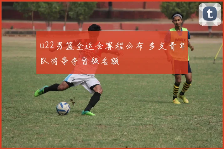 u22男篮全运会赛程公布 多支青年队将争夺晋级名额