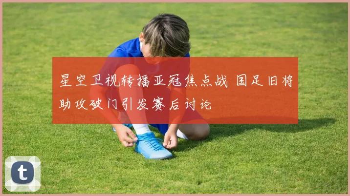 星空卫视转播亚冠焦点战 国足旧将助攻破门引发赛后讨论
