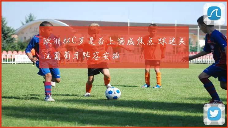 欧洲杯C罗是否上场成焦点 球迷关注葡萄牙阵容安排