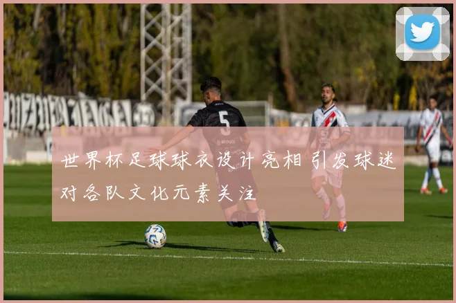 世界杯足球球衣设计亮相 引发球迷对各队文化元素关注