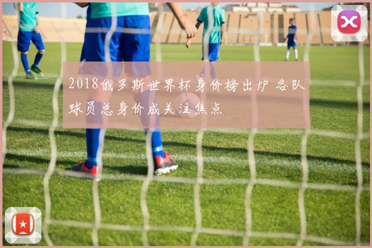 2018俄罗斯世界杯身价榜出炉 各队球员总身价成关注焦点