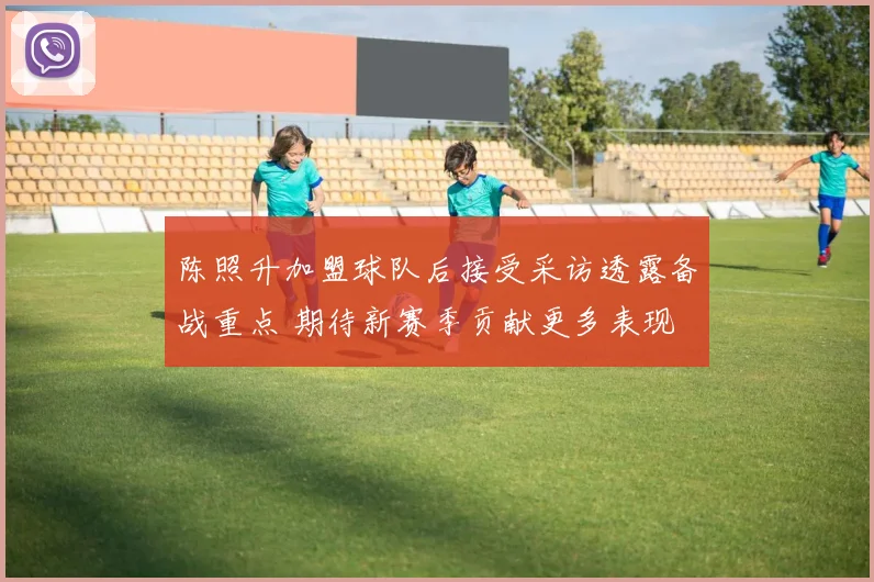 陈照升加盟球队后接受采访透露备战重点 期待新赛季贡献更多表现