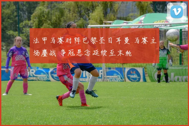 法甲马赛对阵巴黎圣日耳曼 马赛主场鏖战 争冠悬念延续至末轮