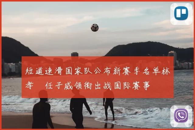短道速滑国家队公布新赛季名单林孝埈任子威领衔出战国际赛事