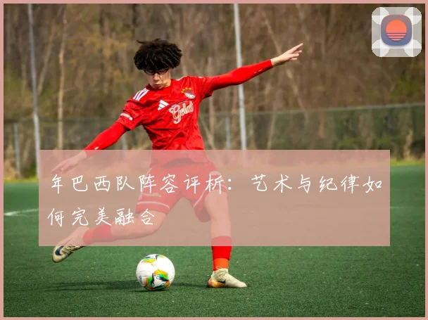 年巴西队阵容评析：艺术与纪律如何完美融合