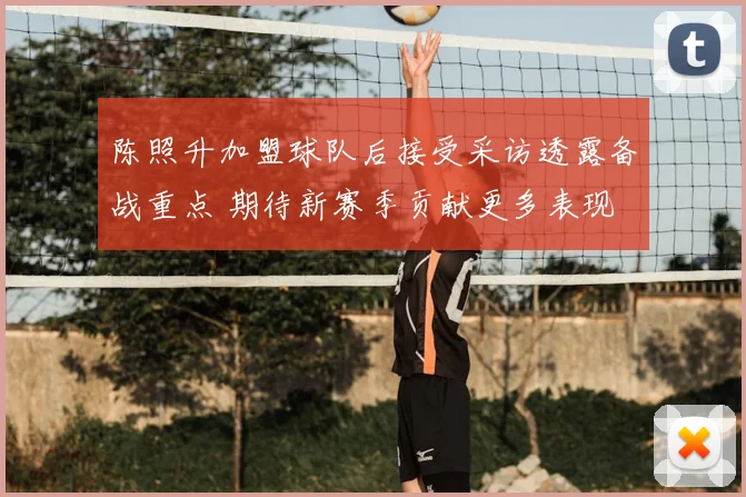 陈照升加盟球队后接受采访透露备战重点 期待新赛季贡献更多表现