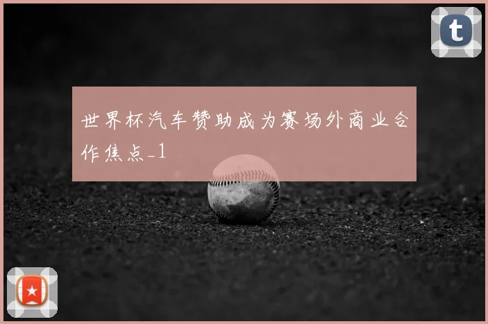 世界杯汽车赞助成为赛场外商业合作焦点_1