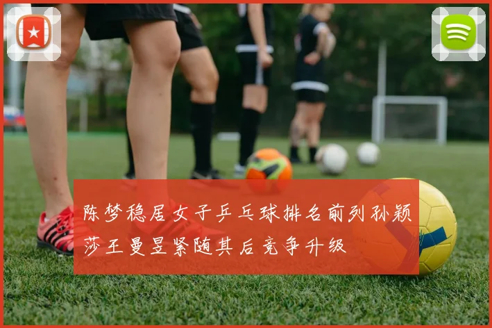 陈梦稳居女子乒乓球排名前列孙颖莎王曼昱紧随其后竞争升级
