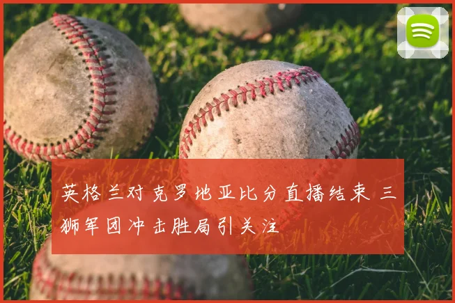 英格兰对克罗地亚比分直播结束 三狮军团冲击胜局引关注