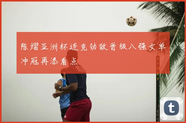 陈熠亚洲杯连克劲敌晋级八强女单冲冠再添看点
