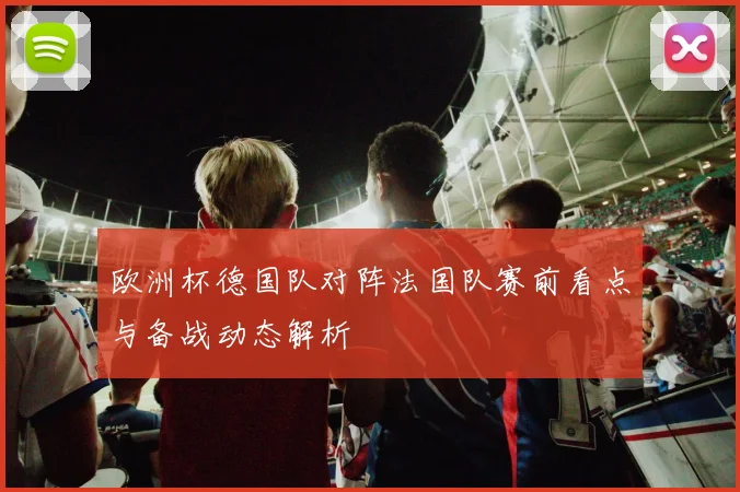 欧洲杯德国队对阵法国队赛前看点与备战动态解析