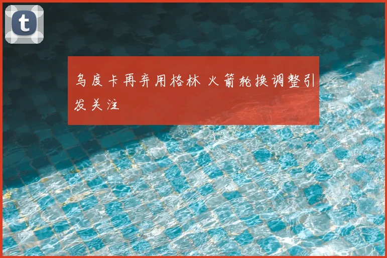 乌度卡再弃用格林 火箭轮换调整引发关注