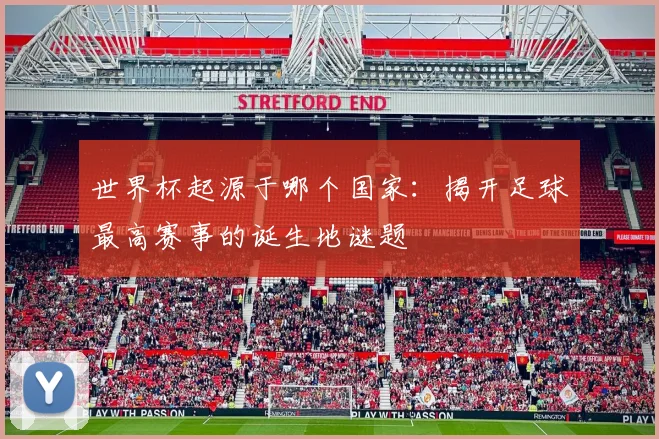 世界杯起源于哪个国家:揭开足球最高赛事的诞生地谜题