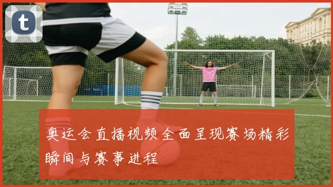 奥运会直播视频全面呈现赛场精彩瞬间与赛事进程