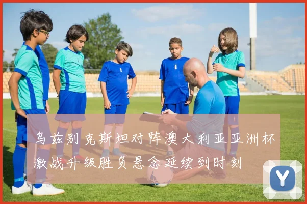 乌兹别克斯坦对阵澳大利亚亚洲杯激战升级胜负悬念延续到时刻