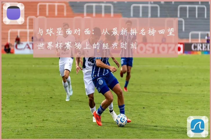 与球星面对面：从最新排名榜回望世界杯赛场上的经典时刻