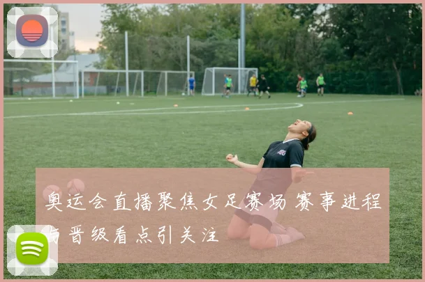 奥运会直播聚焦女足赛场 赛事进程与晋级看点引关注