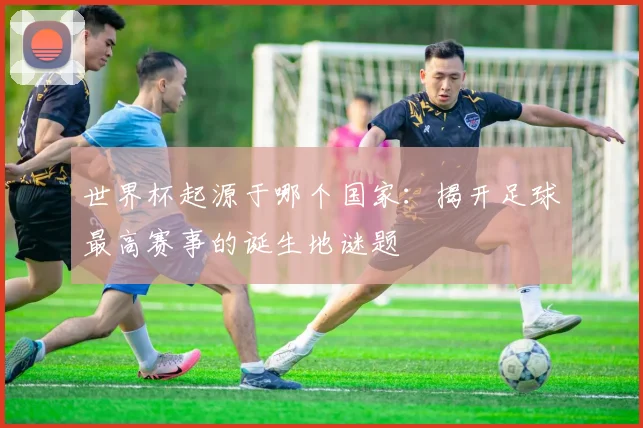 世界杯起源于哪个国家:揭开足球最高赛事的诞生地谜题