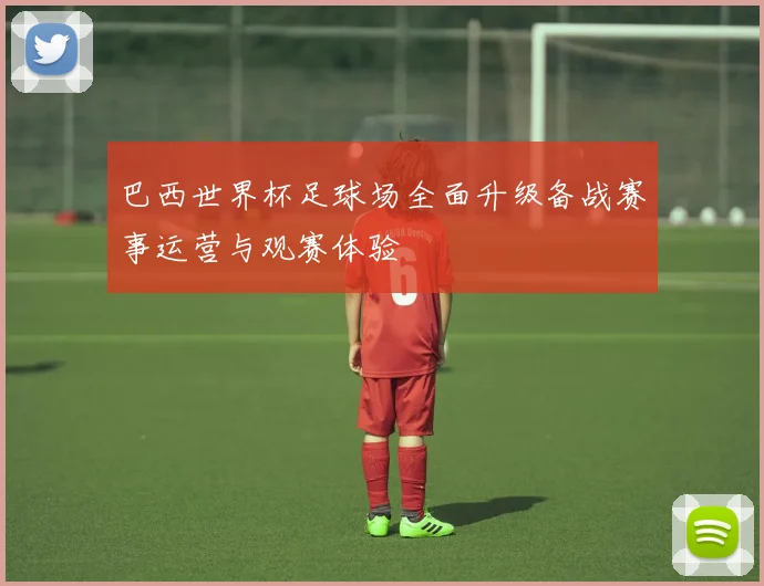 巴西世界杯足球场全面升级备战赛事运营与观赛体验