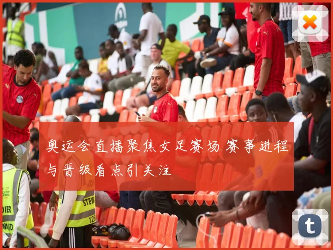 奥运会直播聚焦女足赛场 赛事进程与晋级看点引关注