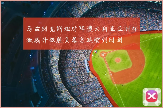 乌兹别克斯坦对阵澳大利亚亚洲杯激战升级胜负悬念延续到时刻