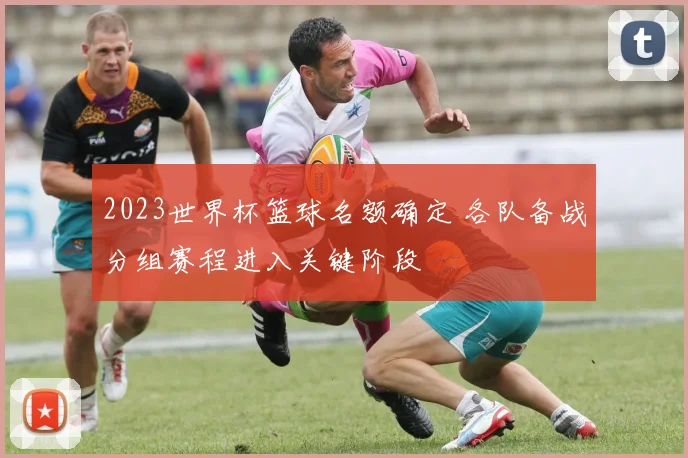 2023世界杯篮球名额确定 各队备战分组赛程进入关键阶段