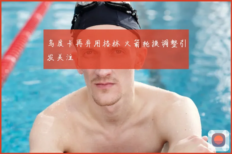 乌度卡再弃用格林 火箭轮换调整引发关注