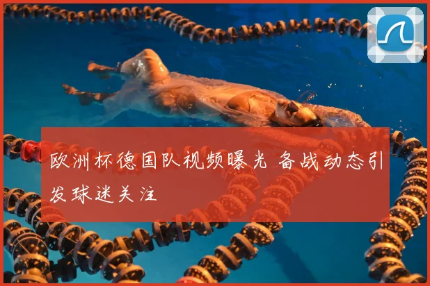 欧洲杯德国队视频曝光 备战动态引发球迷关注